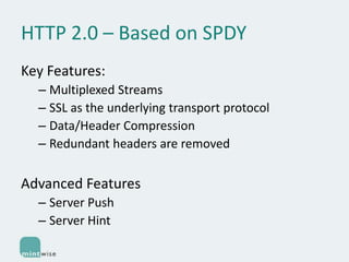 HTTP 2.0 – Based on SPDY
Key Features:
– Multiplexed Streams
– SSL as the underlying transport protocol
– Data/Header Compression
– Redundant headers are removed

Advanced Features
– Server Push
– Server Hint

 