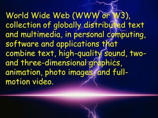 World Wide Web (WWW or W3),
collection of globally distributed text
and multimedia, in personal computing,
software and applications that
combine text, high-quality sound, two-
and three-dimensional graphics,
animation, photo images, and full-
motion video.
 
