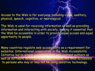 Access to the Web is for everyone including visual, auditory,
physical, speech, cognitive, or neurological.

The Web is used for receiving information as well as providing
information and interacting with society, making it essential that
the Web be accessible in order to provide equal access and equal
opportunity to people.


Many countries regulate web accessibility as a requirement for
websites. International cooperation in the Web Accessibility
Initiative led to simple guidelines that web content authors as
well as software developers can use to make the Web accessible
 to persons who may or may not be using assistive technology.
 