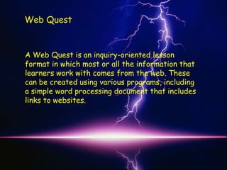 Web Quest


A Web Quest is an inquiry-oriented lesson
format in which most or all the information that
learners work with comes from the web. These
can be created using various programs, including
a simple word processing document that includes
links to websites.
 