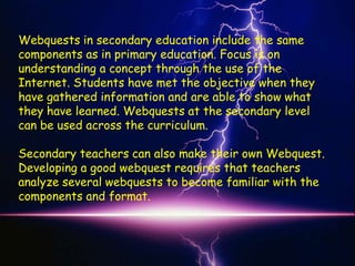 Webquests in secondary education include the same
components as in primary education. Focus is on
understanding a concept through the use of the
Internet. Students have met the objective when they
have gathered information and are able to show what
they have learned. Webquests at the secondary level
can be used across the curriculum.

Secondary teachers can also make their own Webquest.
Developing a good webquest requires that teachers
analyze several webquests to become familiar with the
components and format.
 