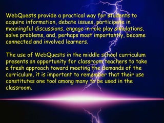 WebQuests provide a practical way for students to
acquire information, debate issues, participate in
meaningful discussions, engage in role play simulations,
solve problems, and, perhaps most importantly, become
connected and involved learners.

The use of WebQuests in the middle school curriculum
presents an opportunity for classroom teachers to take
a fresh approach toward meeting the demands of the
curriculum, it is important to remember that their use
constitutes one tool among many to be used in the
classroom.
 