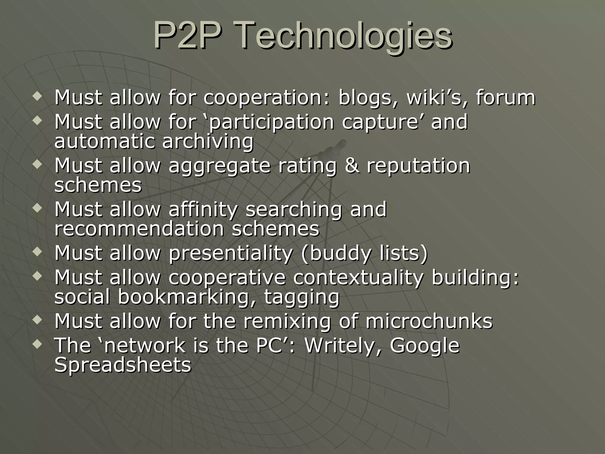 P2P Technologies Must allow for cooperation: blogs, wiki’s, forum Must allow for ‘participation capture’ and automatic archiving Must allow aggregate rating & reputation schemes Must allow affinity searching and recommendation schemes Must allow presentiality (buddy lists) Must allow cooperative contextuality building: social bookmarking, tagging Must allow for the remixing of microchunks The ‘network is the PC’: Writely, Google Spreadsheets 