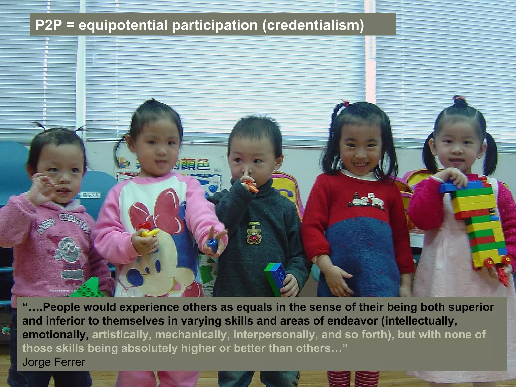 “… .People would experience others as equals in the sense of their being both superior and inferior to themselves in varying skills and areas of endeavor (intellectually, emotionally,  artistically, mechanically, interpersonally, and so forth), but with none of those skills being absolutely higher or better than others…” Jorge Ferrer   P2P = equipotential participation (credentialism) 