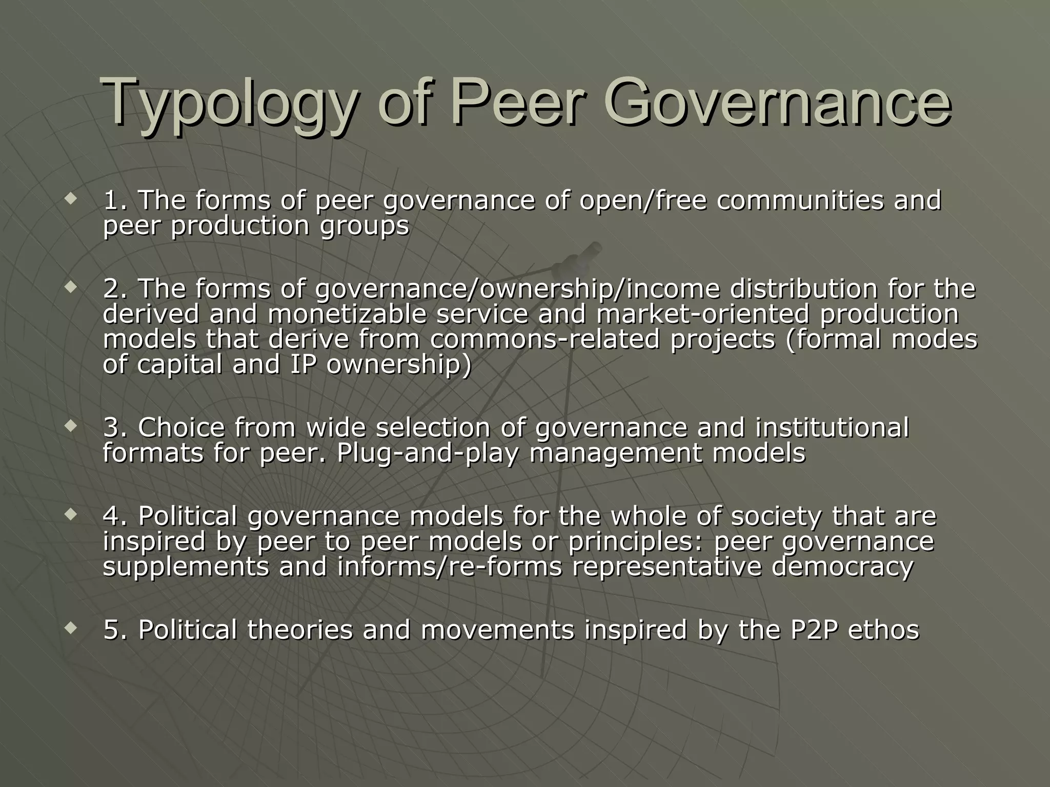 Typology of Peer Governance 1. The forms of peer governance of open/free communities and peer production groups 2. The forms of governance/ownership/income distribution for the derived and monetizable service and market-oriented production models that derive from commons-related projects (formal modes of capital and IP ownership) 3. Choice from wide selection of governance and institutional formats for peer. Plug-and-play management models 4. Political governance models for the whole of society that are inspired by peer to peer models or principles: peer governance supplements and informs/re-forms representative democracy 5. Political theories and movements inspired by the P2P ethos 