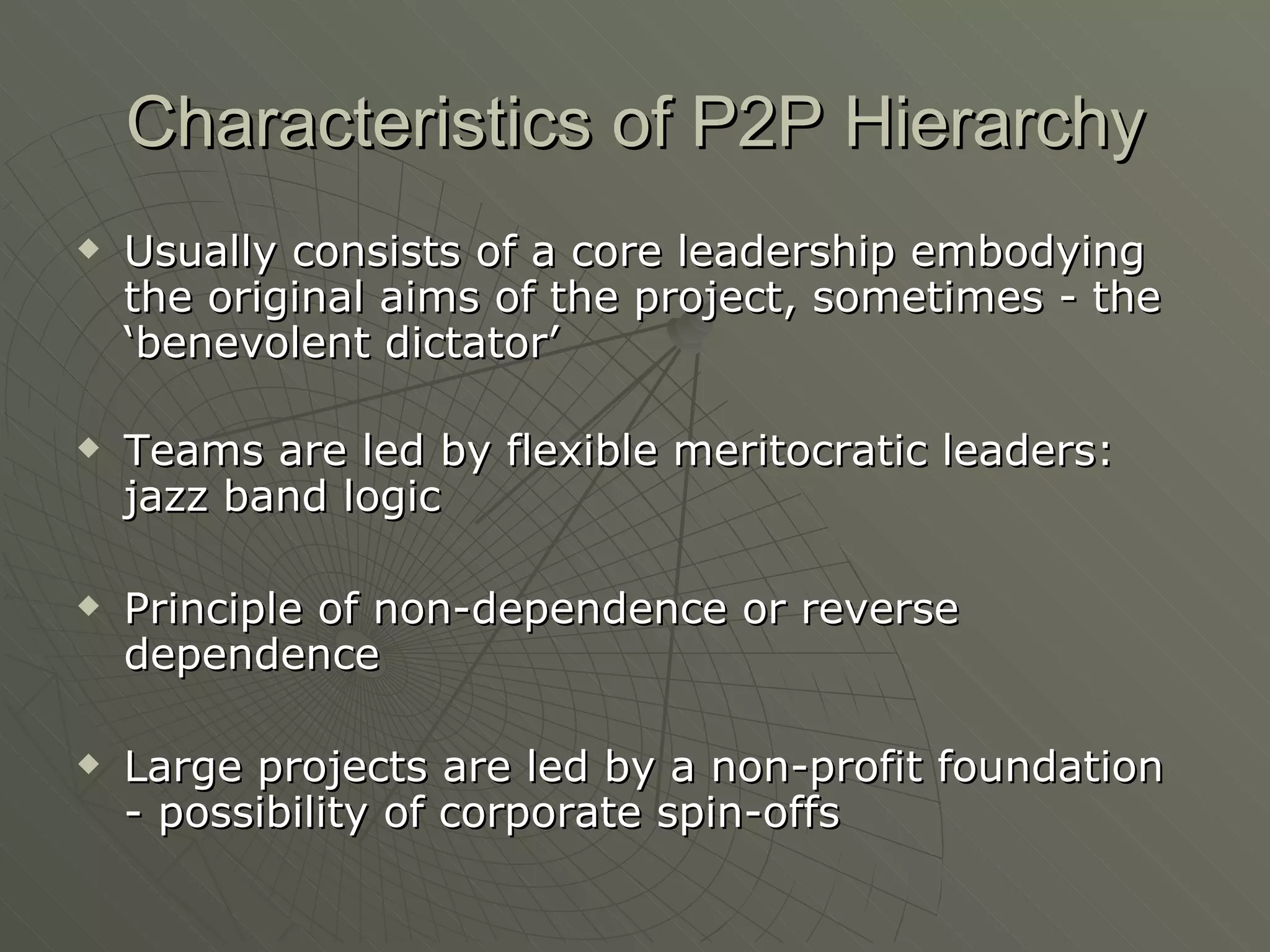 Characteristics of P2P Hierarchy Usually consists of a core leadership embodying the original aims of the project, sometimes - the ‘benevolent dictator’ Teams are led by flexible meritocratic leaders: jazz band logic Principle of non-dependence or reverse dependence Large projects are led by a non-profit foundation - possibility of corporate spin-offs 