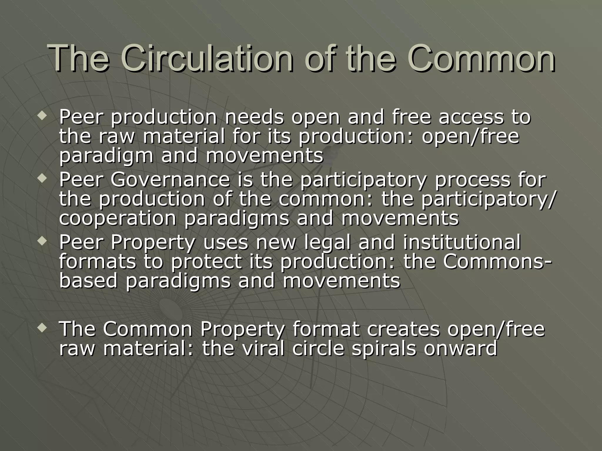 The Circulation of the Common Peer production needs open and free access to the raw material for its production: open/free paradigm and movements Peer Governance is the participatory process for the production of the common: the participatory/cooperation paradigms and movements Peer Property uses new legal and institutional formats to protect its production: the Commons-based paradigms and movements The Common Property format creates open/free raw material: the viral circle spirals onward 