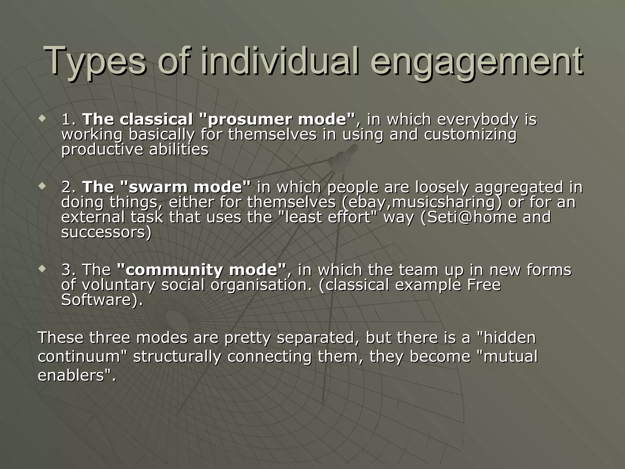 Types of individual engagement 1.  The classical "prosumer mode" , in which everybody is working basically for themselves in using and customizing productive abilities 2.  The "swarm mode"  in which people are loosely aggregated in doing things, either for themselves (ebay,musicsharing) or for an external task that uses the "least effort" way (Seti@home and successors)  3. The  "community mode" , in which the team up in new forms of voluntary social organisation. (classical example Free Software).  These three modes are pretty separated, but there is a "hidden  continuum" structurally connecting them, they become "mutual  enablers". 