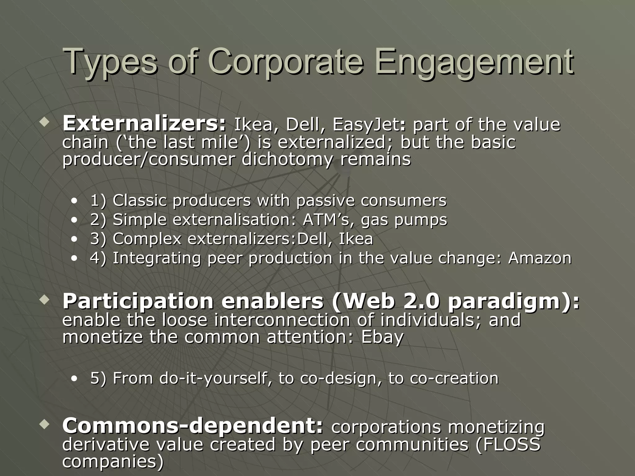 Types of Corporate Engagement Externalizers:   Ikea, Dell, EasyJet :  part of the value chain (‘the last mile’) is externalized; but the basic producer/consumer dichotomy remains 1) Classic producers with passive consumers 2) Simple externalisation: ATM’s, gas pumps 3) Complex externalizers:Dell, Ikea 4) Integrating peer production in the value change: Amazon Participation enablers (Web 2.0 paradigm):   enable the loose interconnection of individuals; and monetize the common attention: Ebay 5) From do-it-yourself, to co-design, to co-creation Commons-dependent:   corporations monetizing derivative value created by peer communities (FLOSS companies) Google, YouTube: exclusive monetization Revver: revenue-sharing 