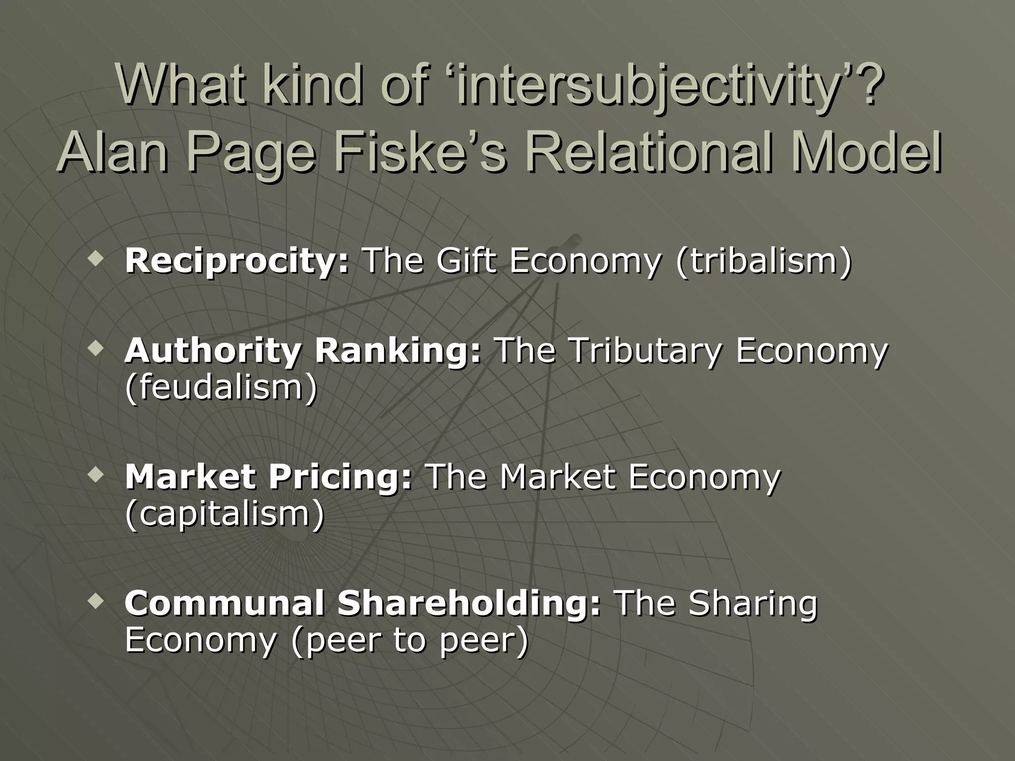 What kind of ‘intersubjectivity’? Alan Page Fiske’s Relational Model Reciprocity:  The Gift Economy (tribalism) Authority Ranking:  The Tributary Economy (feudalism) Market Pricing:  The Market Economy (capitalism) Communal Shareholding:  The Sharing Economy (peer to peer) 