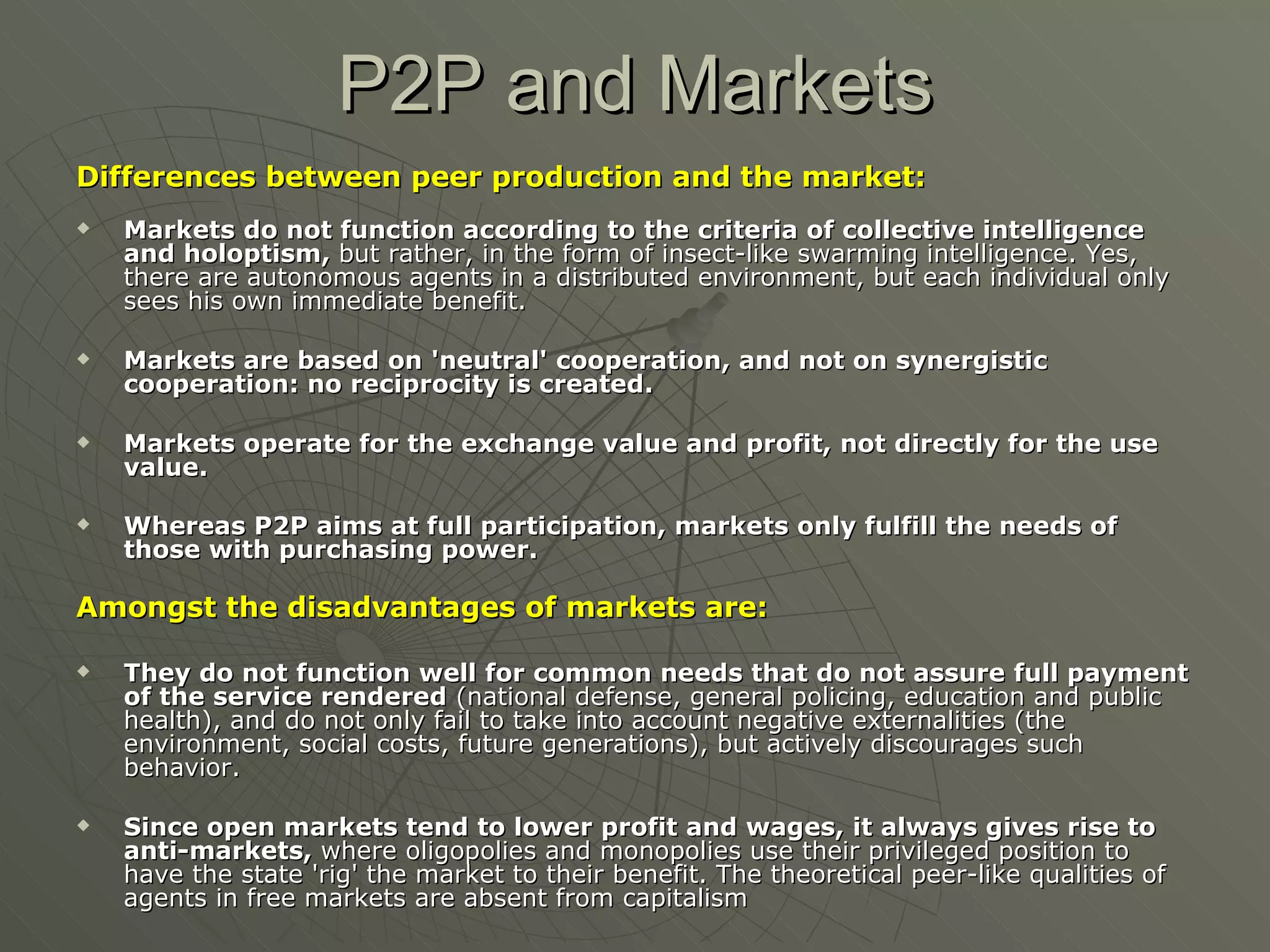 P2P and Markets Differences between peer production and the market: Markets do not function according to the criteria of collective intelligence and holoptism,  but rather, in the form of insect-like swarming intelligence. Yes, there are autonomous agents in a distributed environment, but each individual only sees his own immediate benefit.  Markets are based on 'neutral' cooperation, and not on synergistic cooperation: no reciprocity is created.  Markets operate for the exchange value and profit, not directly for the use value. Whereas P2P aims at full participation, markets only fulfill the needs of those with purchasing power.   Amongst the disadvantages of markets are: They do not function well for common needs that do not assure full payment of the service rendered  (national defense, general policing, education and public health), and do not only fail to take into account negative externalities (the environment, social costs, future generations), but actively discourages such behavior.  Since open markets tend to lower profit and wages, it always gives rise to anti-markets,  where oligopolies and monopolies use their privileged position to have the state 'rig' the market to their benefit. The theoretical peer-like qualities of agents in free markets are absent from capitalism 