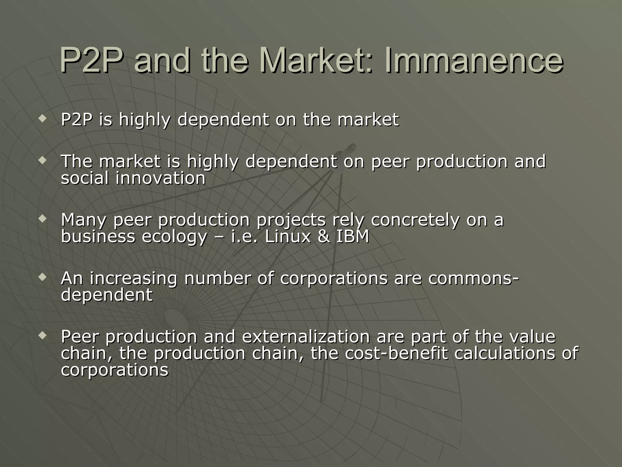 P2P and the Market: Immanence P2P is highly dependent on the market The market is highly dependent on peer production and social innovation Many peer production projects rely concretely on a business ecology – i.e. Linux & IBM An increasing number of corporations are commons-dependent Peer production and externalization are part of the value chain, the production chain, the cost-benefit calculations of corporations 