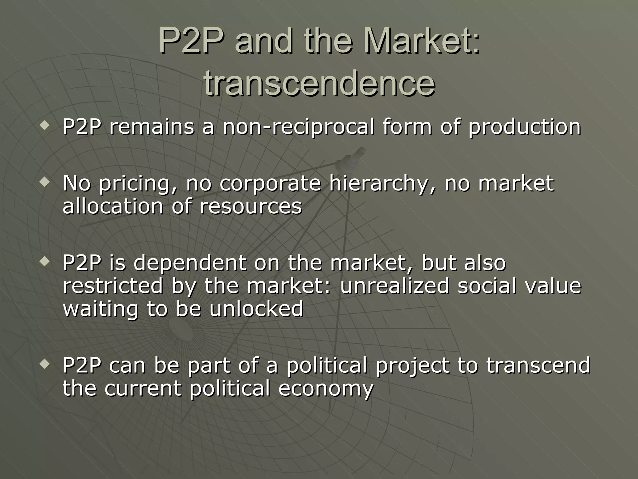 P2P and the Market: transcendence P2P remains a non-reciprocal form of production No pricing, no corporate hierarchy, no market allocation of resources P2P is dependent on the market, but also restricted by the market: unrealized social value waiting to be unlocked P2P can be part of a political project to transcend the current political economy 