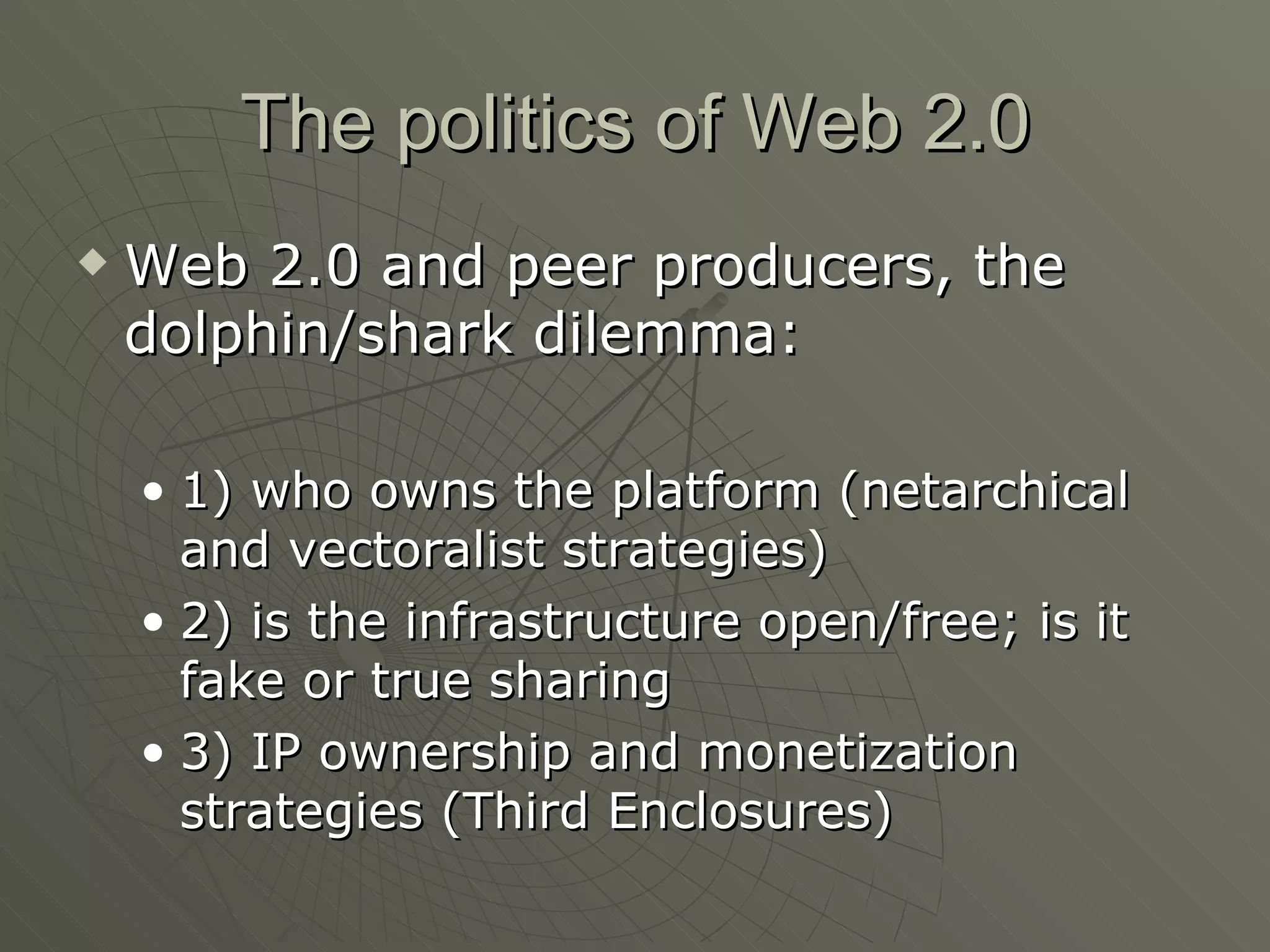 The politics of Web 2.0 Web 2.0 and peer producers, the dolphin/shark dilemma: 1) who owns the platform (netarchical and vectoralist strategies) 2) is the infrastructure open/free; is it fake or true sharing 3) IP ownership and monetization strategies (Third Enclosures) 