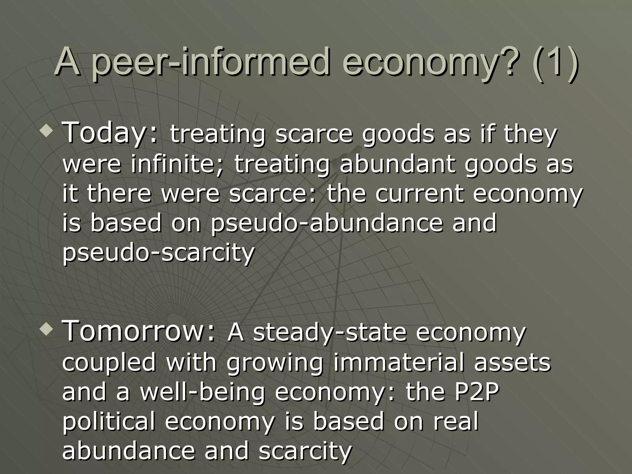 A peer-informed economy? (1) Today:  treating scarce goods as if they were infinite; treating abundant goods as it there were scarce: the current economy is based on pseudo-abundance and pseudo-scarcity Tomorrow:  A steady-state economy coupled with growing immaterial assets and a well-being economy: the P2P political economy is based on real abundance and scarcity 