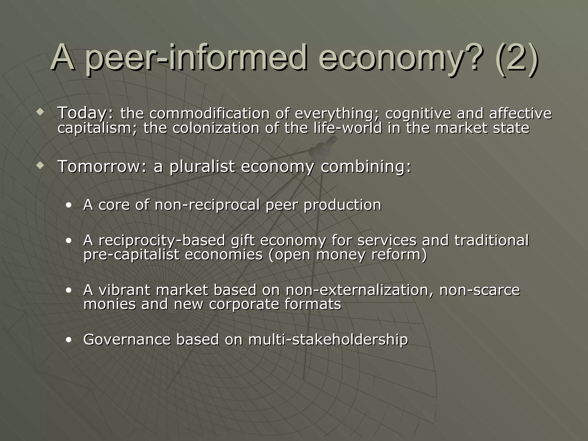 A peer-informed economy? (2) Today:  the commodification of everything; cognitive and affective capitalism; the colonization of the life-world in the market state Tomorrow: a pluralist economy combining: A core of non-reciprocal peer production A reciprocity-based gift economy for services and traditional pre-capitalist economies (open money reform) A vibrant market based on non-externalization, non-scarce monies and new corporate formats Governance based on multi-stakeholdership 