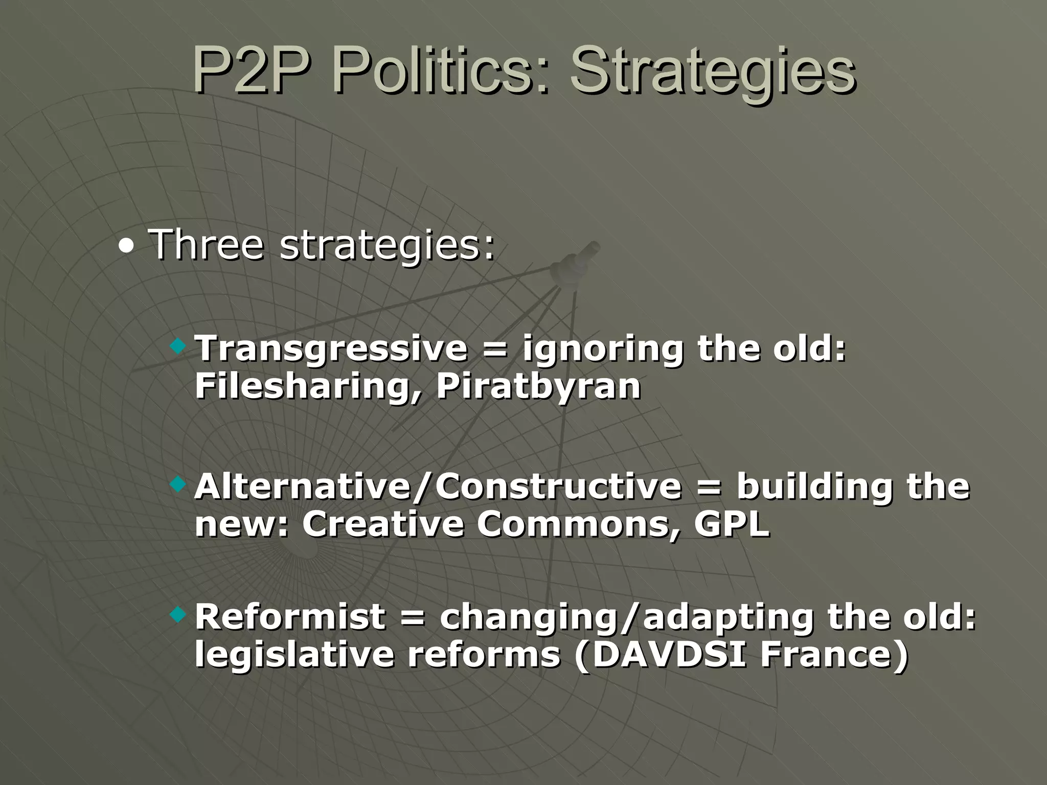 P2P Politics: Strategies Three strategies: Transgressive = ignoring the old: Filesharing, Piratbyran Alternative/Constructive = building the new: Creative Commons, GPL Reformist = changing/adapting the old: legislative reforms (DAVDSI France) 