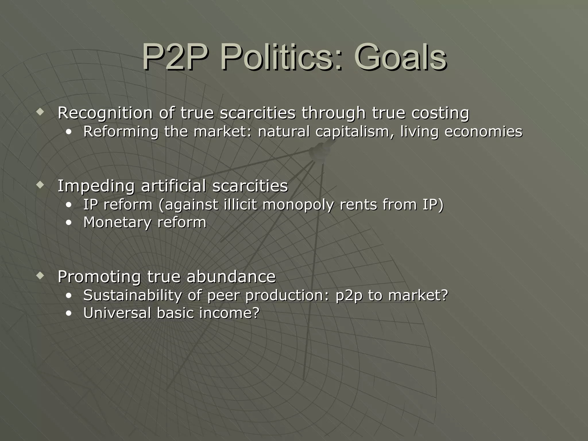 P2P Politics: Goals Recognition of true scarcities through true costing  Reforming the market: natural capitalism, living economies Impeding artificial scarcities IP reform (against illicit monopoly rents from IP) Monetary reform Promoting true abundance Sustainability of peer production: p2p to market? Universal basic income? 