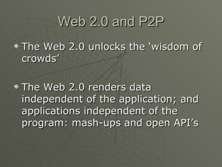 Web 2.0 and P2P The Web 2.0 unlocks the ‘wisdom of crowds’ The Web 2.0 renders data independent of the application; and applications independent of the program: mash-ups and open API’s 