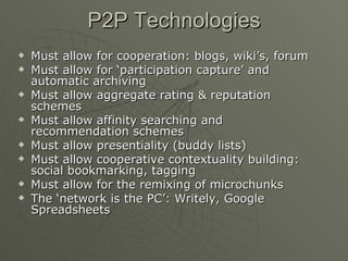 P2P Technologies Must allow for cooperation: blogs, wiki’s, forum Must allow for ‘participation capture’ and automatic archiving Must allow aggregate rating & reputation schemes Must allow affinity searching and recommendation schemes Must allow presentiality (buddy lists) Must allow cooperative contextuality building: social bookmarking, tagging Must allow for the remixing of microchunks The ‘network is the PC’: Writely, Google Spreadsheets 