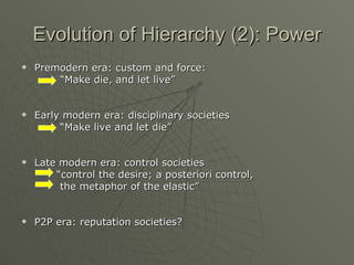 Evolution of Hierarchy (2): Power Premodern era: custom and force: “ Make die, and let live” Early modern era: disciplinary societies  “ Make live and let die” Late modern era: control societies “ control the desire; a posteriori control,  the metaphor of the elastic” P2P era: reputation societies? 