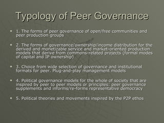 Typology of Peer Governance 1. The forms of peer governance of open/free communities and peer production groups 2. The forms of governance/ownership/income distribution for the derived and monetizable service and market-oriented production models that derive from commons-related projects (formal modes of capital and IP ownership) 3. Choice from wide selection of governance and institutional formats for peer. Plug-and-play management models 4. Political governance models for the whole of society that are inspired by peer to peer models or principles: peer governance supplements and informs/re-forms representative democracy 5. Political theories and movements inspired by the P2P ethos 