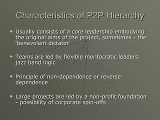 Characteristics of P2P Hierarchy Usually consists of a core leadership embodying the original aims of the project, sometimes - the ‘benevolent dictator’ Teams are led by flexible meritocratic leaders: jazz band logic Principle of non-dependence or reverse dependence Large projects are led by a non-profit foundation - possibility of corporate spin-offs 