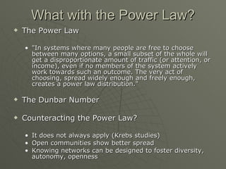 What with the Power Law? The Power Law "In systems where many people are free to choose between many options, a small subset of the whole will get a disproportionate amount of traffic (or attention, or income), even if no members of the system actively work towards such an outcome. The very act of choosing, spread widely enough and freely enough, creates a power law distribution."  The Dunbar Number Counteracting the Power Law? It does not always apply (Krebs studies) Open communities show better spread Knowing networks can be designed to foster diversity, autonomy, openness 
