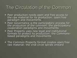 The Circulation of the Common Peer production needs open and free access to the raw material for its production: open/free paradigm and movements Peer Governance is the participatory process for the production of the common: the participatory/cooperation paradigms and movements Peer Property uses new legal and institutional formats to protect its production: the Commons-based paradigms and movements The Common Property format creates open/free raw material: the viral circle spirals onward 