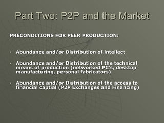 Part Two: P2P and the Market PRECONDITIONS FOR PEER PRODUCTION: Abundance and/or Distribution of intellect Abundance and/or Distribution of the technical means of production (networked PC’s, desktop manufacturing, personal fabricators) Abundance and/or Distribution of the access to financial captial (P2P Exchanges and Financing) 