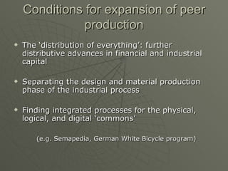 Conditions for expansion of peer production The ‘distribution of everything’: further distributive advances in financial and industrial capital Separating the design and material production phase of the industrial process Finding integrated processes for the physical, logical, and digital ‘commons’ (e.g. Semapedia, German White Bicycle program) 