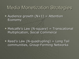 Media Monetization Strategies Audience growth (N+1) = Attention Economy Metcalfe’s Law (N-square) = Transcational Multiplication, Social Commerce Reed’s Law (N-quadrupling) = Long Tail communities, Group-Forming Networks 