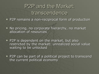 P2P and the Market: transcendence P2P remains a non-reciprocal form of production No pricing, no corporate hierarchy, no market allocation of resources P2P is dependent on the market, but also restricted by the market: unrealized social value waiting to be unlocked P2P can be part of a political project to transcend the current political economy 