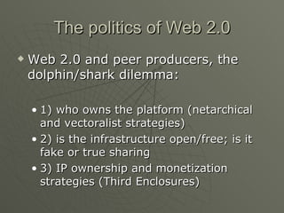 The politics of Web 2.0 Web 2.0 and peer producers, the dolphin/shark dilemma: 1) who owns the platform (netarchical and vectoralist strategies) 2) is the infrastructure open/free; is it fake or true sharing 3) IP ownership and monetization strategies (Third Enclosures) 