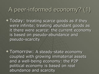 A peer-informed economy? (1) Today:  treating scarce goods as if they were infinite; treating abundant goods as it there were scarce: the current economy is based on pseudo-abundance and pseudo-scarcity Tomorrow:  A steady-state economy coupled with growing immaterial assets and a well-being economy: the P2P political economy is based on real abundance and scarcity 