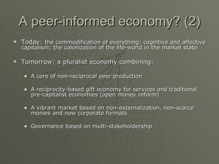 A peer-informed economy? (2) Today:  the commodification of everything; cognitive and affective capitalism; the colonization of the life-world in the market state Tomorrow: a pluralist economy combining: A core of non-reciprocal peer production A reciprocity-based gift economy for services and traditional pre-capitalist economies (open money reform) A vibrant market based on non-externalization, non-scarce monies and new corporate formats Governance based on multi-stakeholdership 