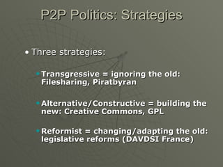 P2P Politics: Strategies Three strategies: Transgressive = ignoring the old: Filesharing, Piratbyran Alternative/Constructive = building the new: Creative Commons, GPL Reformist = changing/adapting the old: legislative reforms (DAVDSI France) 