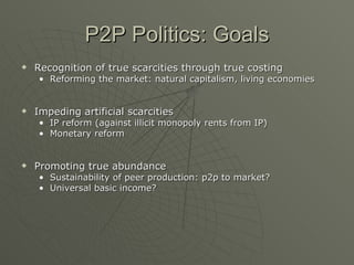 P2P Politics: Goals Recognition of true scarcities through true costing  Reforming the market: natural capitalism, living economies Impeding artificial scarcities IP reform (against illicit monopoly rents from IP) Monetary reform Promoting true abundance Sustainability of peer production: p2p to market? Universal basic income? 