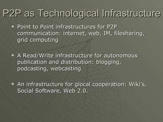 P2P as Technological Infrastructure Point to Point infrastructures for P2P communication: internet, web, IM, filesharing, grid computing A Read/Write infrastructure for autonomous publication and distribution: blogging, podcasting, webcasting An infrastructure for glocal cooperation: Wiki’s, Social Software, Web 2.0. 