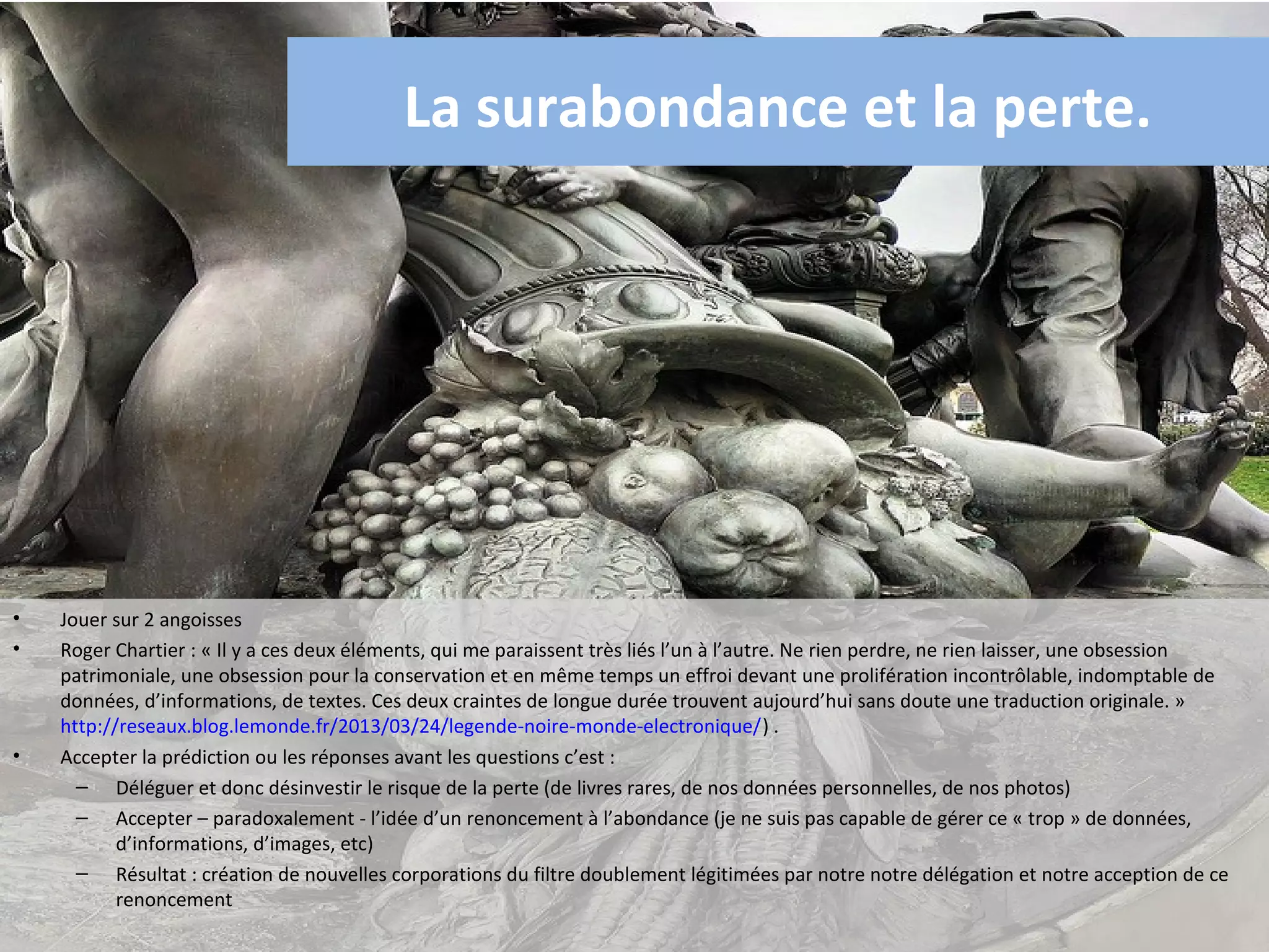La surabondance et la perte.




•   Jouer sur 2 angoisses
•   Roger Chartier : « Il y a ces deux éléments, qui me paraissent très liés l’un à l’autre. Ne rien perdre, ne rien laisser, une obsession
    patrimoniale, une obsession pour la conservation et en même temps un effroi devant une prolifération incontrôlable, indomptable de
    données, d’informations, de textes. Ces deux craintes de longue durée trouvent aujourd’hui sans doute une traduction originale. »
    http://reseaux.blog.lemonde.fr/2013/03/24/legende-noire-monde-electronique/) .
•   Accepter la prédiction ou les réponses avant les questions c’est :
      – Déléguer et donc désinvestir le risque de la perte (de livres rares, de nos données personnelles, de nos photos)
      – Accepter – paradoxalement - l’idée d’un renoncement à l’abondance (je ne suis pas capable de gérer ce « trop » de données,
           d’informations, d’images, etc)
      – Résultat : création de nouvelles corporations du filtre doublement légitimées par notre notre délégation et notre acception de ce
           renoncement
 