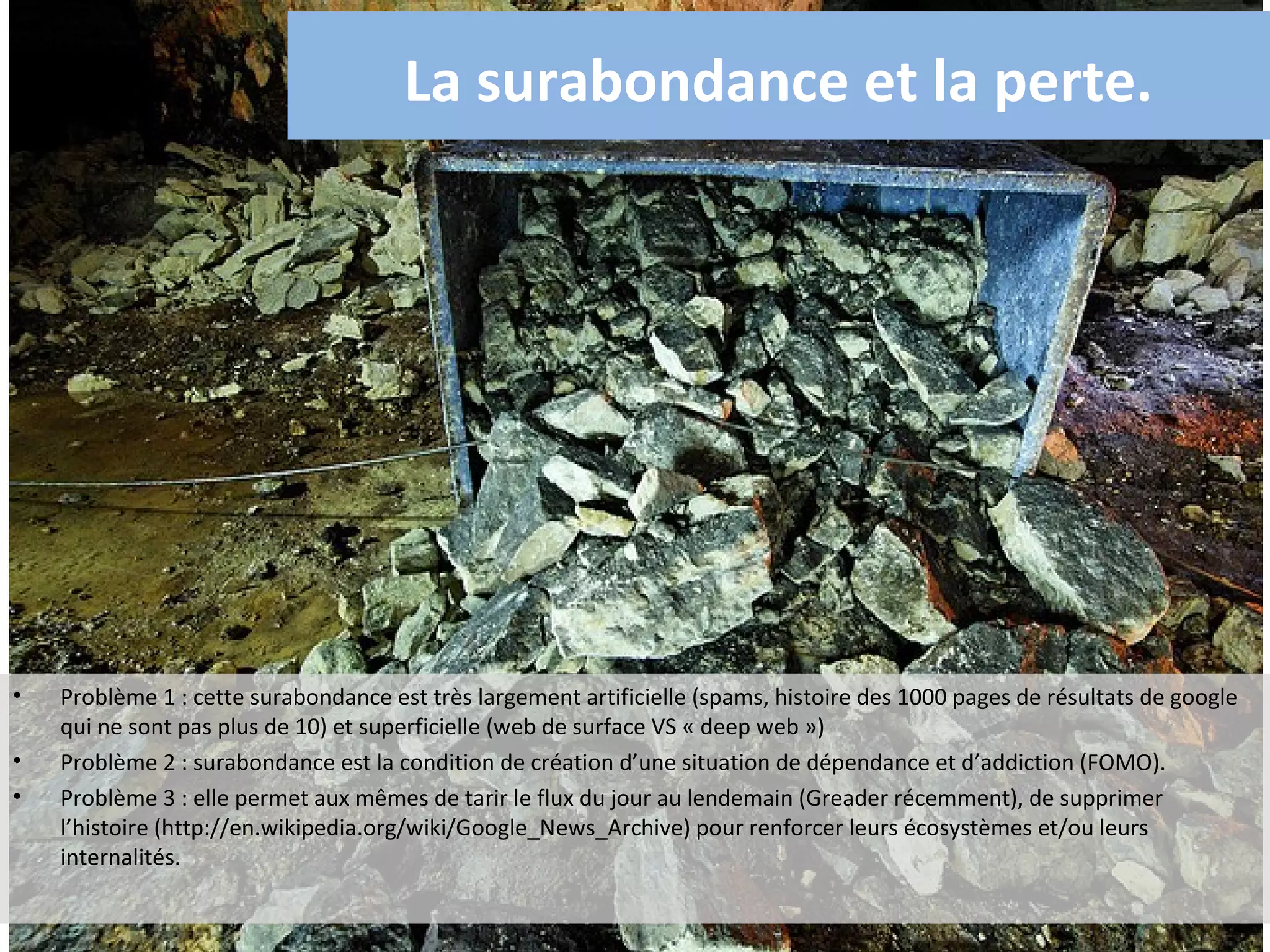 La surabondance et la perte.




•   Problème 1 : cette surabondance est très largement artificielle (spams, histoire des 1000 pages de résultats de google
    qui ne sont pas plus de 10) et superficielle (web de surface VS « deep web »)
•   Problème 2 : surabondance est la condition de création d’une situation de dépendance et d’addiction (FOMO).
•   Problème 3 : elle permet aux mêmes de tarir le flux du jour au lendemain (Greader récemment), de supprimer
    l’histoire (http://en.wikipedia.org/wiki/Google_News_Archive) pour renforcer leurs écosystèmes et/ou leurs
    internalités.
 