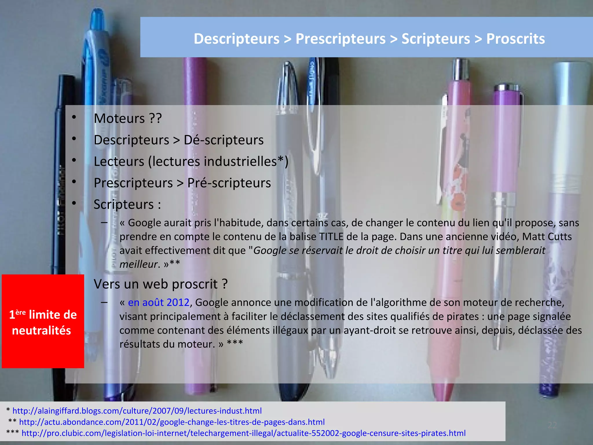 Descripteurs > Prescripteurs > Scripteurs > Proscrits



                 •     Moteurs ??
                 •     Descripteurs > Dé-scripteurs
                 •     Lecteurs (lectures industrielles*)
                 •     Prescripteurs > Pré-scripteurs
                 •     Scripteurs :
                         –    « Google aurait pris l'habitude, dans certains cas, de changer le contenu du lien qu'il propose, sans
                              prendre en compte le contenu de la balise TITLE de la page. Dans une ancienne vidéo, Matt Cutts
                              avait effectivement dit que "Google se réservait le droit de choisir un titre qui lui semblerait
                              meilleur. »**
                 •     Vers un web proscrit ?
                         –    « en août 2012, Google annonce une modification de l'algorithme de son moteur de recherche,
1  limite de 
  ère
                              visant principalement à faciliter le déclassement des sites qualifiés de pirates : une page signalée
neutralités                   comme contenant des éléments illégaux par un ayant-droit se retrouve ainsi, depuis, déclassée des
                              résultats du moteur. » ***




* http://alaingiffard.blogs.com/culture/2007/09/lectures-indust.html
** http://actu.abondance.com/2011/02/google-change-les-titres-de-pages-dans.html                                               22
*** http://pro.clubic.com/legislation-loi-internet/telechargement-illegal/actualite-552002-google-censure-sites-pirates.html
 
