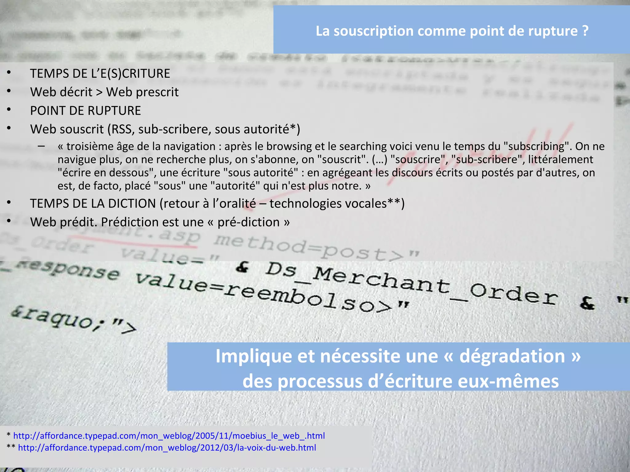 La souscription comme point de rupture ?

•    TEMPS DE L’E(S)CRITURE
•    Web décrit > Web prescrit
•    POINT DE RUPTURE
•    Web souscrit (RSS, sub-scribere, sous autorité*)
       –   « troisième âge de la navigation : après le browsing et le searching voici venu le temps du "subscribing". On ne
           navigue plus, on ne recherche plus, on s'abonne, on "souscrit". (…) "souscrire", "sub-scribere", littéralement
           "écrire en dessous", une écriture "sous autorité" : en agrégeant les discours écrits ou postés par d'autres, on
           est, de facto, placé "sous" une "autorité" qui n'est plus notre. »
•    TEMPS DE LA DICTION (retour à l’oralité – technologies vocales**)
•    Web prédit. Prédiction est une « pré-diction »




                                              Implique et nécessite une « dégradation »
                                                 des processus d’écriture eux-mêmes

* http://affordance.typepad.com/mon_weblog/2005/11/moebius_le_web_.html
** http://affordance.typepad.com/mon_weblog/2012/03/la-voix-du-web.html
 
