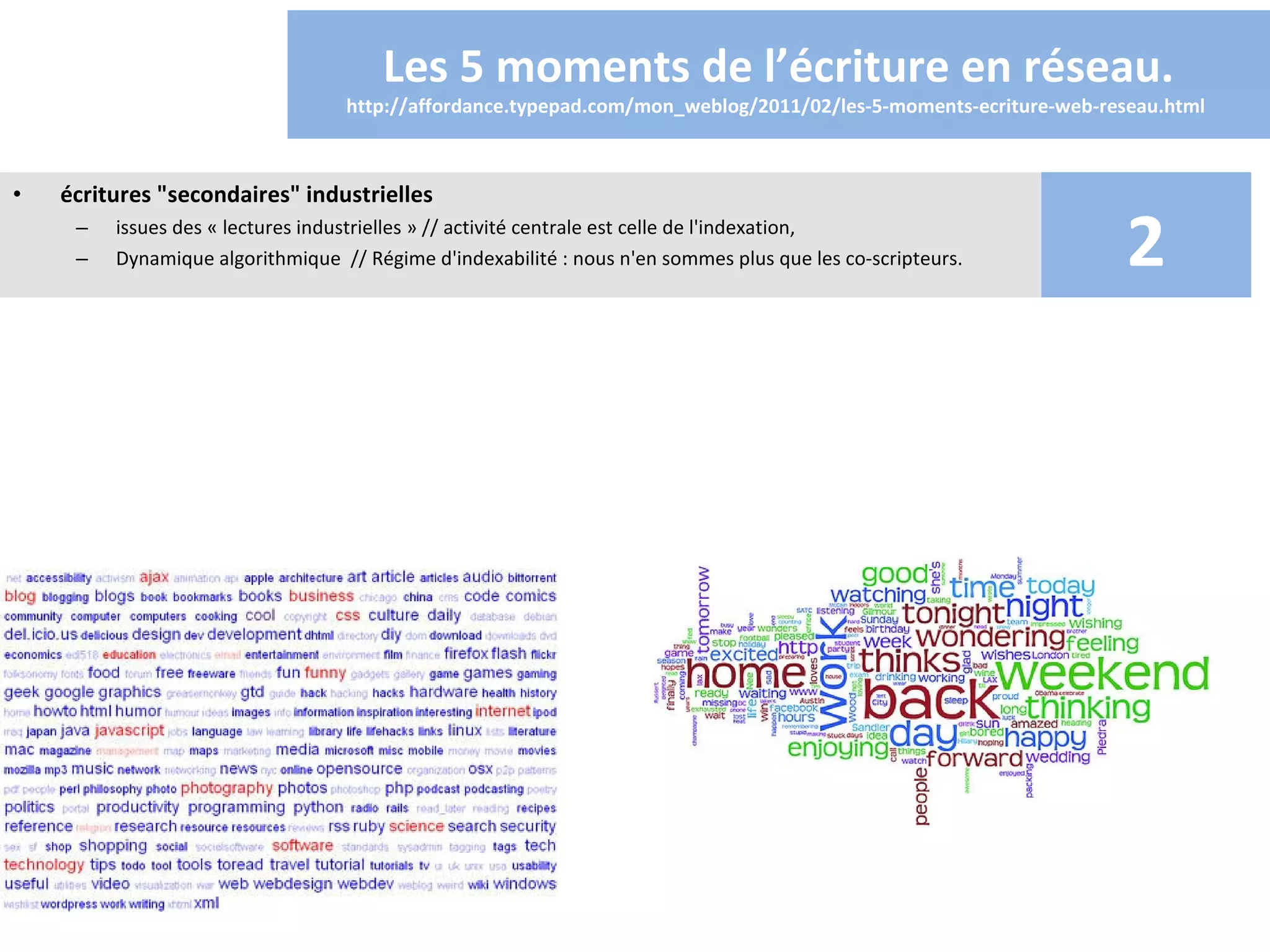 Les 5 moments de l’écriture en réseau.
                                  http://affordance.typepad.com/mon_weblog/2011/02/les-5-moments-ecriture-web-reseau.html 



•   écritures "secondaires" industrielles
     –
     –
         issues des « lectures industrielles » // activité centrale est celle de l'indexation,
         Dynamique algorithmique // Régime d'indexabilité : nous n'en sommes plus que les co-scripteurs.         2
 