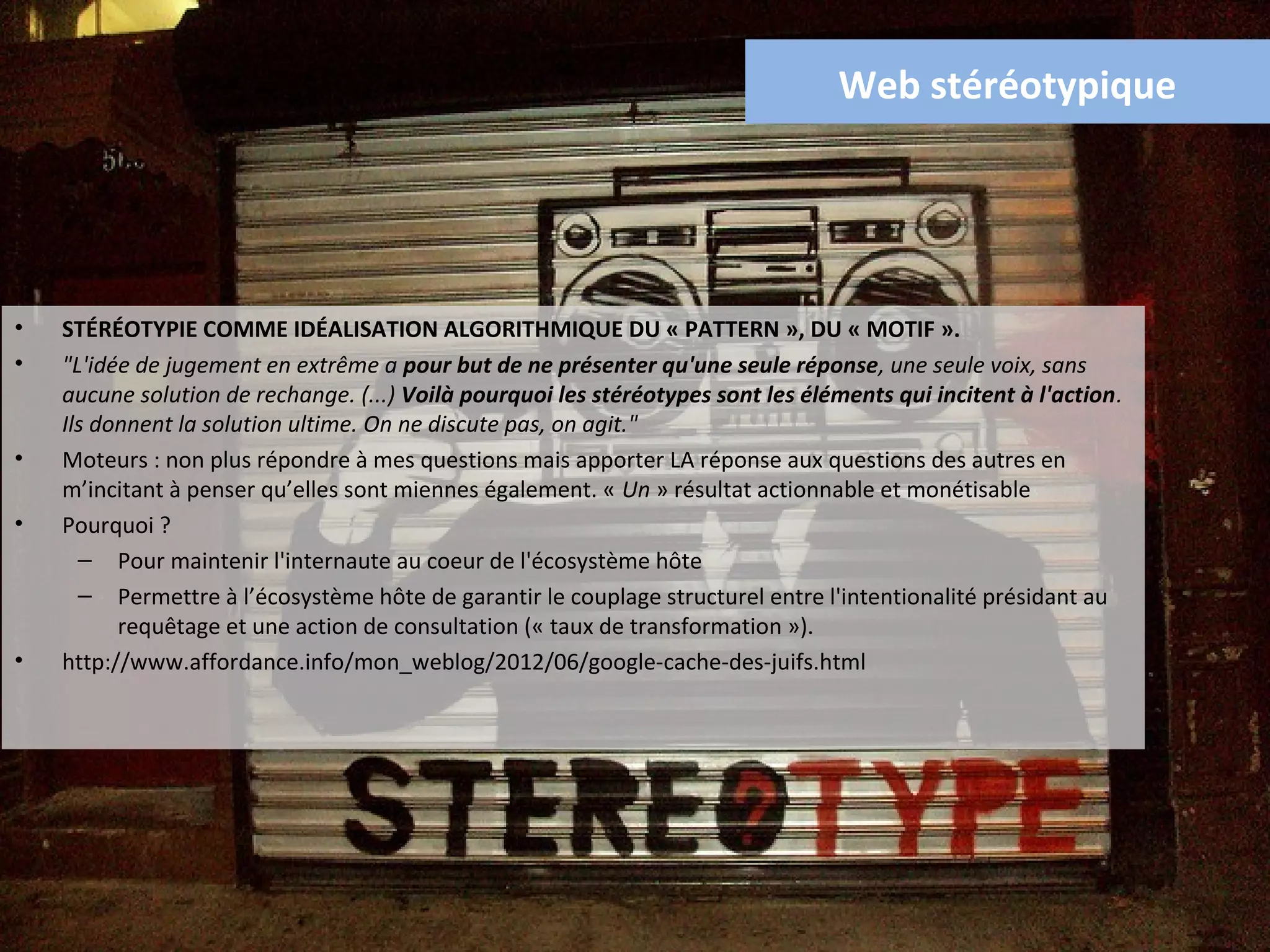 Web stéréotypique




•   STÉRÉOTYPIE COMME IDÉALISATION ALGORITHMIQUE DU « PATTERN », DU « MOTIF ».
•   "L'idée de jugement en extrême a pour but de ne présenter qu'une seule réponse, une seule voix, sans
    aucune solution de rechange. (...) Voilà pourquoi les stéréotypes sont les éléments qui incitent à l'action.
    Ils donnent la solution ultime. On ne discute pas, on agit."
•   Moteurs : non plus répondre à mes questions mais apporter LA réponse aux questions des autres en
    m’incitant à penser qu’elles sont miennes également. « Un » résultat actionnable et monétisable
•   Pourquoi ?
      – Pour maintenir l'internaute au coeur de l'écosystème hôte
      – Permettre à l’écosystème hôte de garantir le couplage structurel entre l'intentionalité présidant au
          requêtage et une action de consultation (« taux de transformation »).
•   http://www.affordance.info/mon_weblog/2012/06/google-cache-des-juifs.html
 