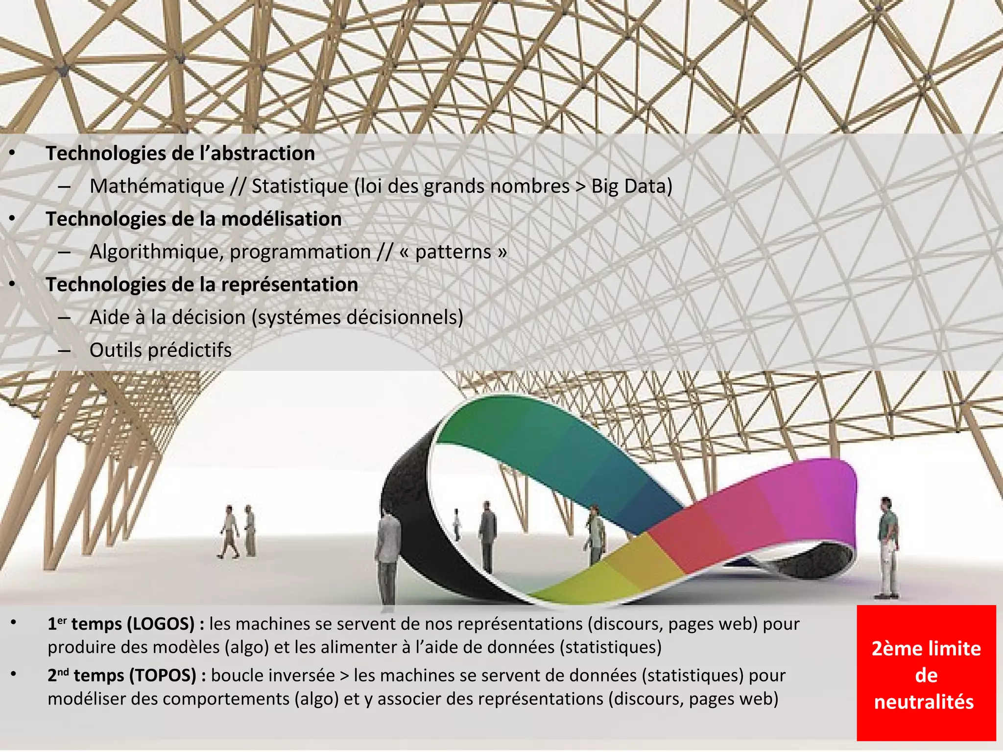 •   Technologies de l’abstraction
     – Mathématique // Statistique (loi des grands nombres > Big Data)
•   Technologies de la modélisation
     – Algorithmique, programmation // « patterns »
•   Technologies de la représentation
     – Aide à la décision (systémes décisionnels)
     – Outils prédictifs




•   1er temps (LOGOS) : les machines se servent de nos représentations (discours, pages web) pour
    produire des modèles (algo) et les alimenter à l’aide de données (statistiques)                 2ème limite
•   2nd temps (TOPOS) : boucle inversée > les machines se servent de données (statistiques) pour        de
    modéliser des comportements (algo) et y associer des représentations (discours, pages web)      neutralités
 