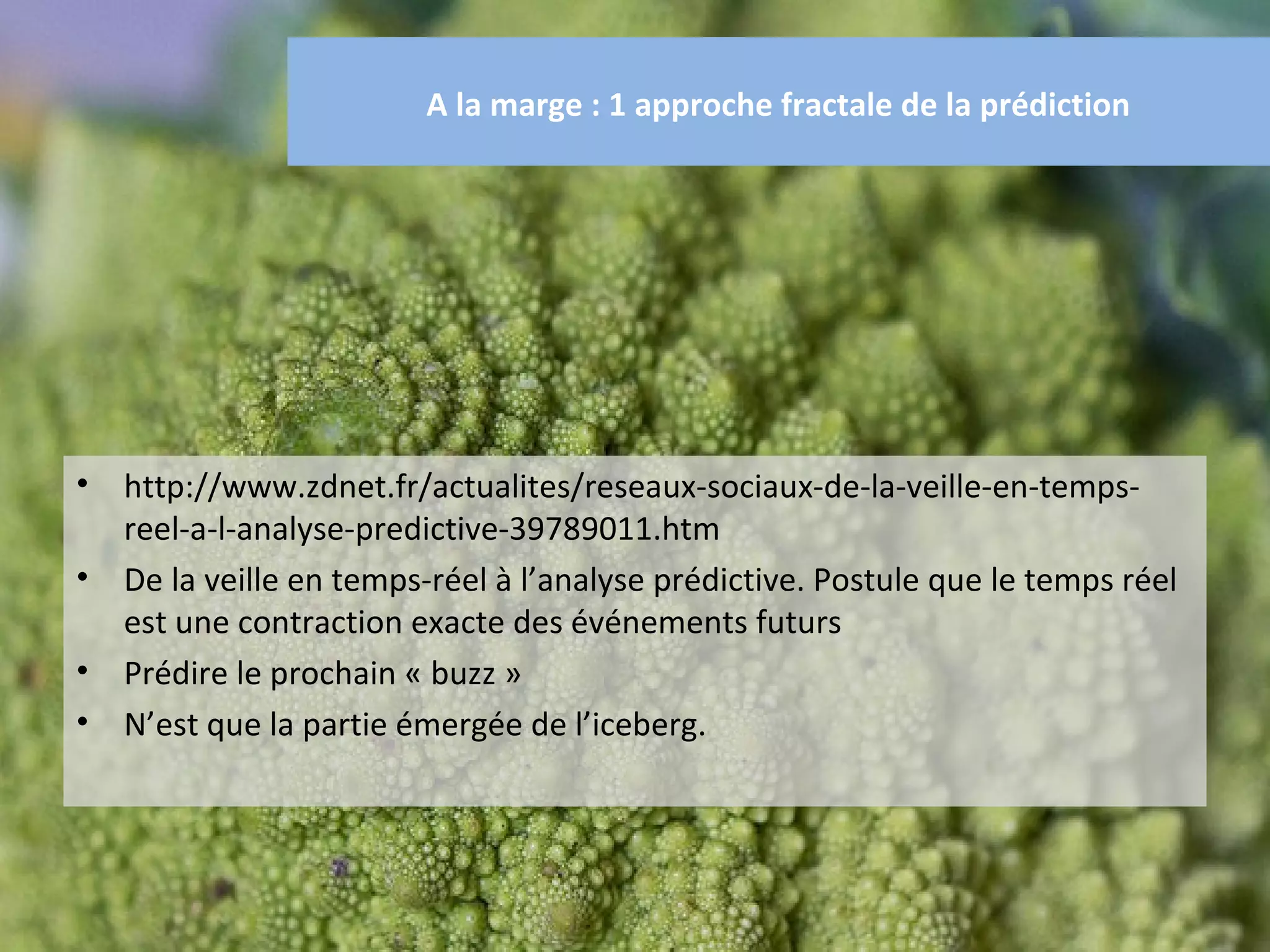 A la marge : 1 approche fractale de la prédiction




•   http://www.zdnet.fr/actualites/reseaux-sociaux-de-la-veille-en-temps-
    reel-a-l-analyse-predictive-39789011.htm
•   De la veille en temps-réel à l’analyse prédictive. Postule que le temps réel
    est une contraction exacte des événements futurs
•   Prédire le prochain « buzz »
•   N’est que la partie émergée de l’iceberg.
 
