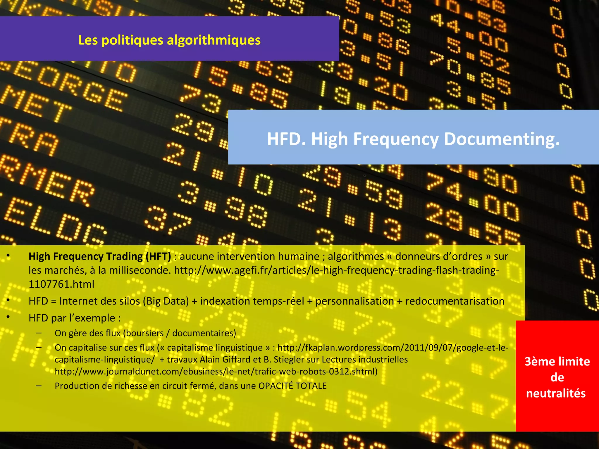 Les politiques algorithmiques




                                                             HFD. High Frequency Documenting.




•   High Frequency Trading (HFT) : aucune intervention humaine ; algorithmes « donneurs d’ordres » sur
    les marchés, à la milliseconde. http://www.agefi.fr/articles/le-high-frequency-trading-flash-trading-
    1107761.html
•   HFD = Internet des silos (Big Data) + indexation temps-réel + personnalisation + redocumentarisation
•   HFD par l’exemple :
     –   On gère des flux (boursiers / documentaires)
     –   On capitalise sur ces flux (« capitalisme linguistique » : http://fkaplan.wordpress.com/2011/09/07/google-et-le-
         capitalisme-linguistique/ + travaux Alain Giffard et B. Stiegler sur Lectures industrielles                        3ème limite
         http://www.journaldunet.com/ebusiness/le-net/trafic-web-robots-0312.shtml)
                                                                                                                                de
     –   Production de richesse en circuit fermé, dans une OPACITÉ TOTALE
                                                                                                                            neutralités
 