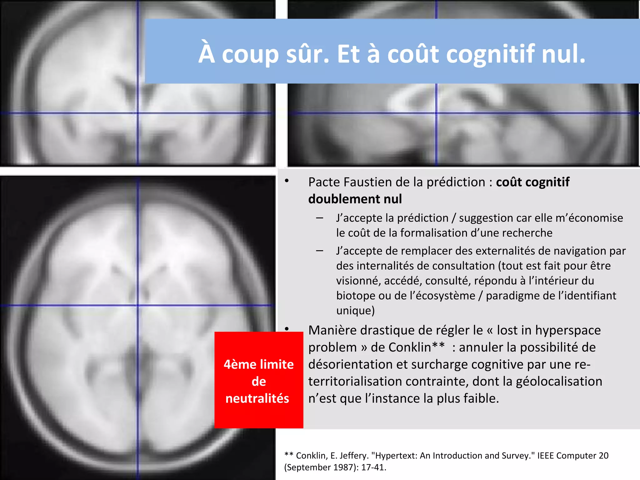À coup sûr. Et à coût cognitif nul.



            •     Pacte Faustien de la prédiction : coût cognitif
                  doublement nul
                    –    J’accepte la prédiction / suggestion car elle m’économise
                         le coût de la formalisation d’une recherche
                    –    J’accepte de remplacer des externalités de navigation par
                         des internalités de consultation (tout est fait pour être
                         visionné, accédé, consulté, répondu à l’intérieur du
                         biotope ou de l’écosystème / paradigme de l’identifiant
                         unique)
            • Manière drastique de régler le « lost in hyperspace
              problem » de Conklin** : annuler la possibilité de
  4ème limite désorientation et surcharge cognitive par une re-
      de      territorialisation contrainte, dont la géolocalisation
  neutralités n’est que l’instance la plus faible.


            ** Conklin, E. Jeffery. "Hypertext: An Introduction and Survey." IEEE Computer 20
            (September 1987): 17-41.
 