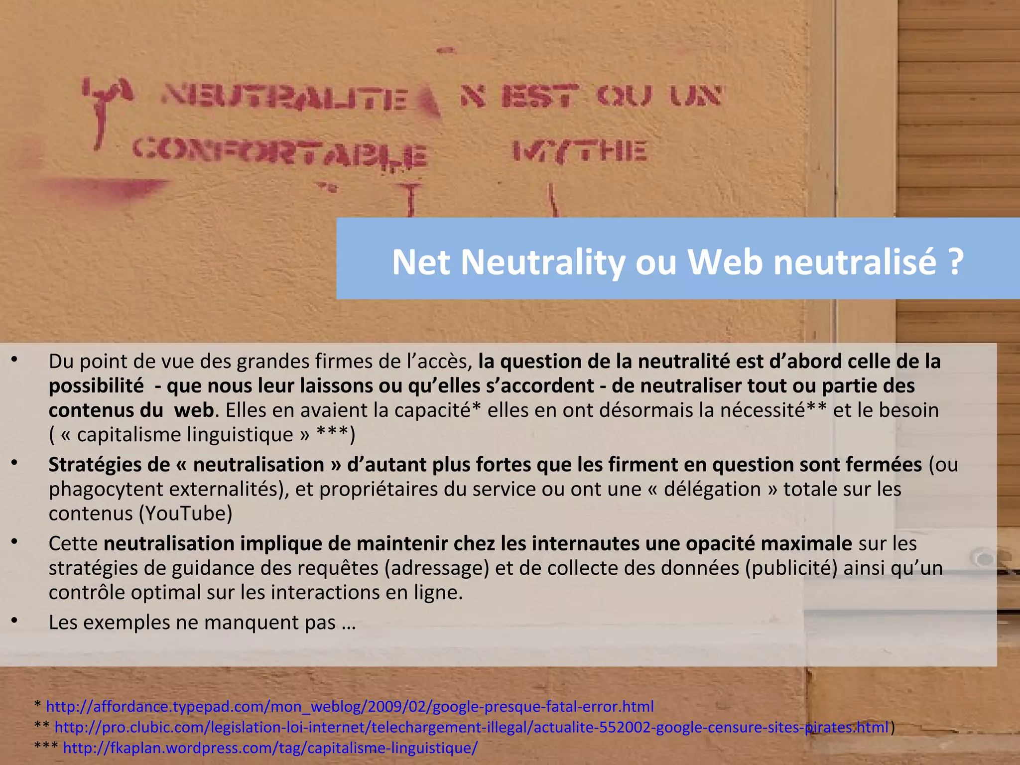 Net Neutrality ou Web neutralisé ?

•     Du point de vue des grandes firmes de l’accès, la question de la neutralité est d’abord celle de la
      possibilité - que nous leur laissons ou qu’elles s’accordent - de neutraliser tout ou partie des
      contenus du web. Elles en avaient la capacité* elles en ont désormais la nécessité** et le besoin
      ( « capitalisme linguistique » ***)
•     Stratégies de « neutralisation » d’autant plus fortes que les firment en question sont fermées (ou
      phagocytent externalités), et propriétaires du service ou ont une « délégation » totale sur les
      contenus (YouTube)
•     Cette neutralisation implique de maintenir chez les internautes une opacité maximale sur les
      stratégies de guidance des requêtes (adressage) et de collecte des données (publicité) ainsi qu’un
      contrôle optimal sur les interactions en ligne.
•     Les exemples ne manquent pas …


    * http://affordance.typepad.com/mon_weblog/2009/02/google-presque-fatal-error.html
    ** http://pro.clubic.com/legislation-loi-internet/telechargement-illegal/actualite-552002-google-censure-sites-pirates.html)
    *** http://fkaplan.wordpress.com/tag/capitalisme-linguistique/
 